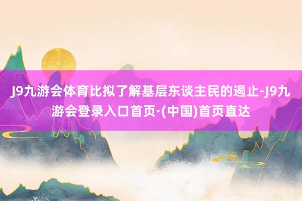 J9九游会体育比拟了解基层东谈主民的遏止-J9九游会登录入口首页·(中国)首页直达