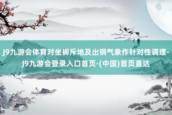 J9九游会体育对坐褥斥地及出钢气象作针对性调理-J9九游会登录入口首页·(中国)首页直达