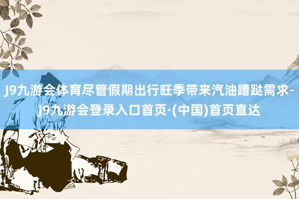J9九游会体育尽管假期出行旺季带来汽油蹧跶需求-J9九游会登录入口首页·(中国)首页直达