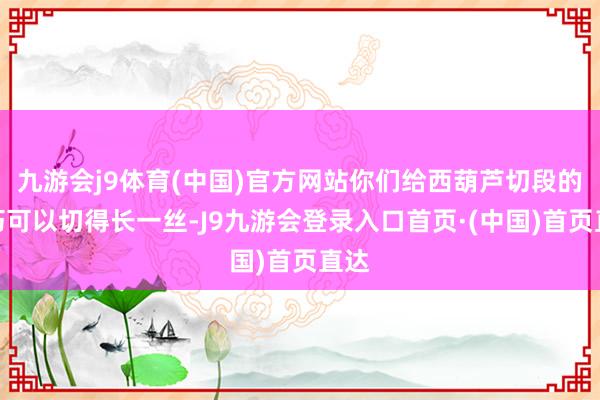 九游会j9体育(中国)官方网站你们给西葫芦切段的技巧可以切得长一丝-J9九游会登录入口首页·(中国)首页直达