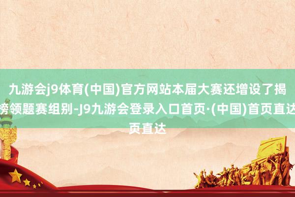 九游会j9体育(中国)官方网站本届大赛还增设了揭榜领题赛组别-J9九游会登录入口首页·(中国)首页直达
