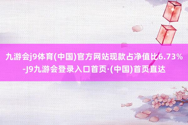 九游会j9体育(中国)官方网站现款占净值比6.73%-J9九游会登录入口首页·(中国)首页直达