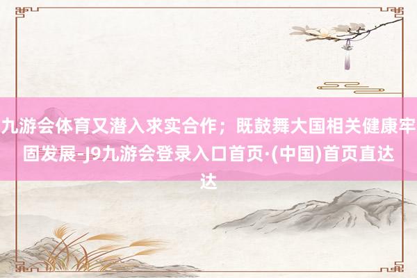 九游会体育又潜入求实合作；既鼓舞大国相关健康牢固发展-J9九游会登录入口首页·(中国)首页直达