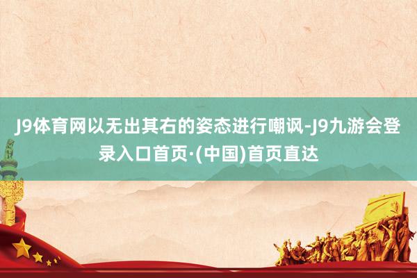 J9体育网以无出其右的姿态进行嘲讽-J9九游会登录入口首页·(中国)首页直达