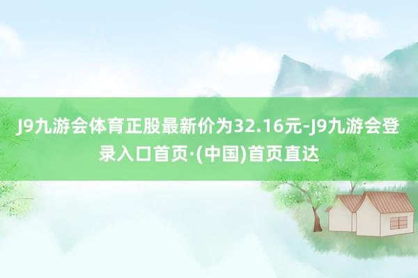 J9九游会体育正股最新价为32.16元-J9九游会登录入口首页·(中国)首页直达