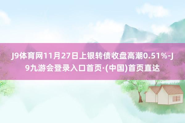J9体育网11月27日上银转债收盘高潮0.51%-J9九游会登录入口首页·(中国)首页直达