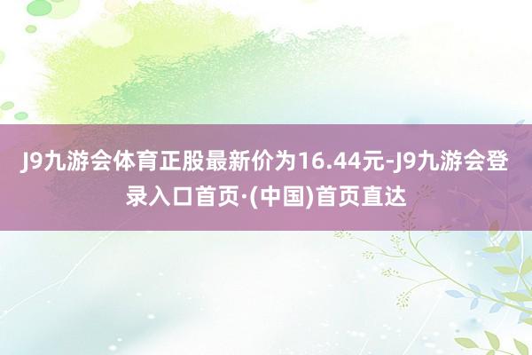 J9九游会体育正股最新价为16.44元-J9九游会登录入口首页·(中国)首页直达