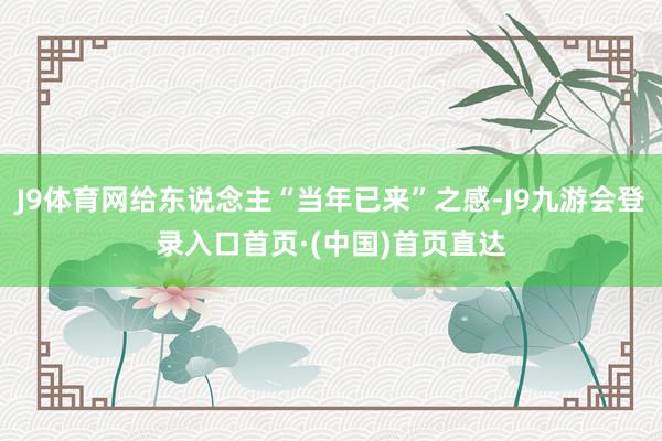 J9体育网给东说念主“当年已来”之感-J9九游会登录入口首页·(中国)首页直达