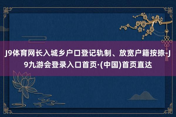 J9体育网长入城乡户口登记轨制、放宽户籍按捺-J9九游会登录入口首页·(中国)首页直达