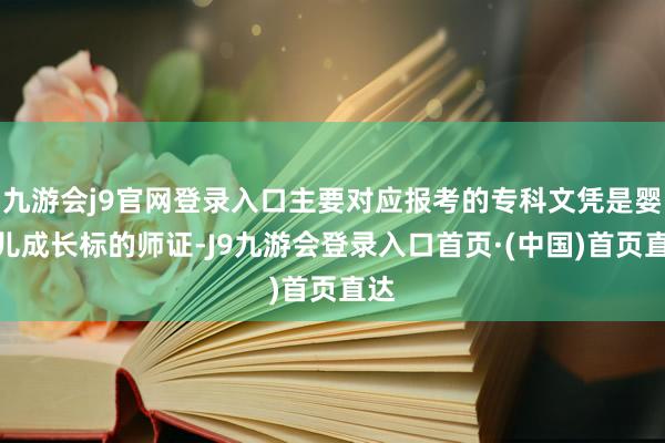 九游会j9官网登录入口主要对应报考的专科文凭是婴幼儿成长标的师证-J9九游会登录入口首页·(中国)首页直达