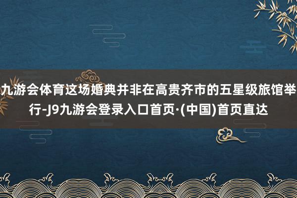 九游会体育这场婚典并非在高贵齐市的五星级旅馆举行-J9九游会登录入口首页·(中国)首页直达