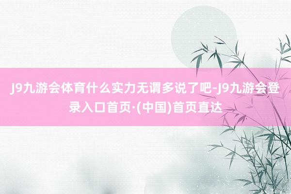J9九游会体育什么实力无谓多说了吧-J9九游会登录入口首页·(中国)首页直达