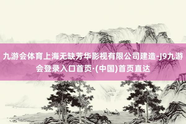 九游会体育上海无缺芳华影视有限公司建造-J9九游会登录入口首页·(中国)首页直达