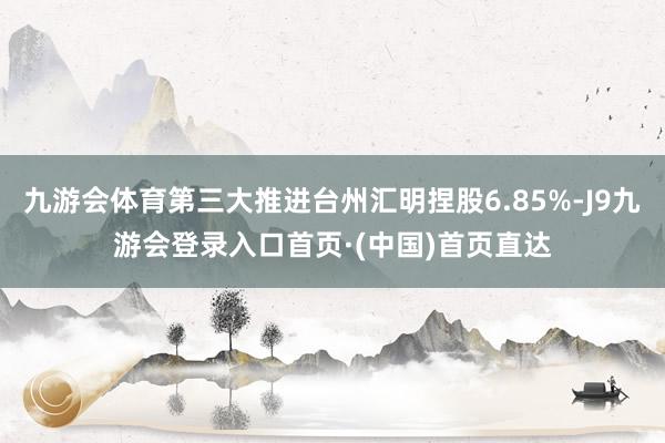 九游会体育第三大推进台州汇明捏股6.85%-J9九游会登录入口首页·(中国)首页直达