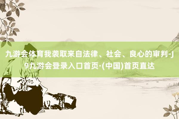 九游会体育我袭取来自法律、社会、良心的审判-J9九游会登录入口首页·(中国)首页直达