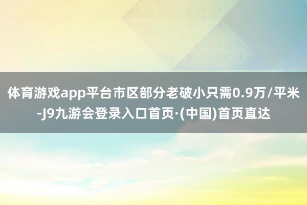 体育游戏app平台市区部分老破小只需0.9万/平米-J9九游会登录入口首页·(中国)首页直达
