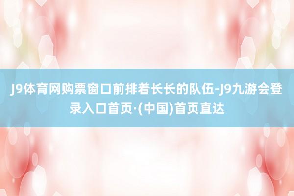 J9体育网购票窗口前排着长长的队伍-J9九游会登录入口首页·(中国)首页直达