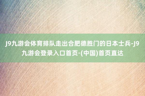 J9九游会体育排队走出合肥德胜门的日本士兵-J9九游会登录入口首页·(中国)首页直达