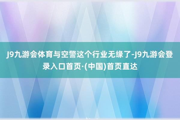 J9九游会体育与空警这个行业无缘了-J9九游会登录入口首页·(中国)首页直达