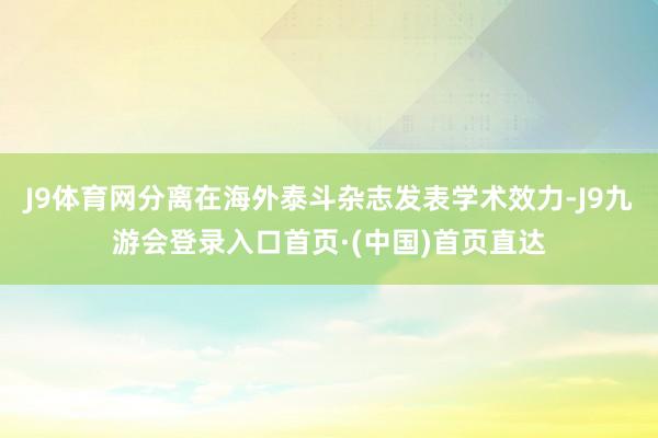 J9体育网分离在海外泰斗杂志发表学术效力-J9九游会登录入口首页·(中国)首页直达