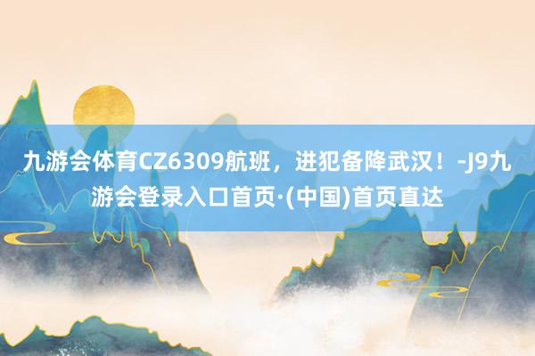 九游会体育CZ6309航班，进犯备降武汉！-J9九游会登录入口首页·(中国)首页直达