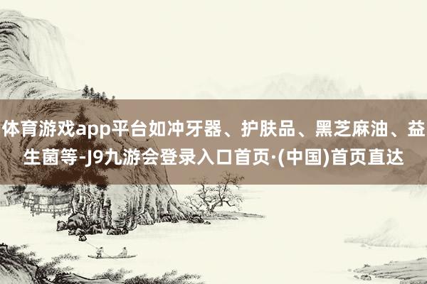 体育游戏app平台如冲牙器、护肤品、黑芝麻油、益生菌等-J9九游会登录入口首页·(中国)首页直达
