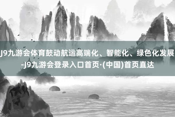 J9九游会体育鼓动航运高端化、智能化、绿色化发展-J9九游会登录入口首页·(中国)首页直达