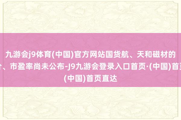 九游会j9体育(中国)官方网站国货航、天和磁材的刊行价、市盈率尚未公布-J9九游会登录入口首页·(中国)首页直达
