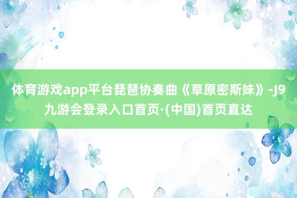 体育游戏app平台琵琶协奏曲《草原密斯妹》-J9九游会登录入口首页·(中国)首页直达