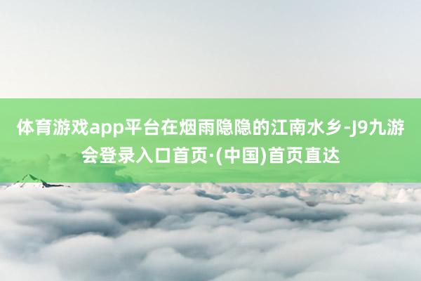 体育游戏app平台在烟雨隐隐的江南水乡-J9九游会登录入口首页·(中国)首页直达