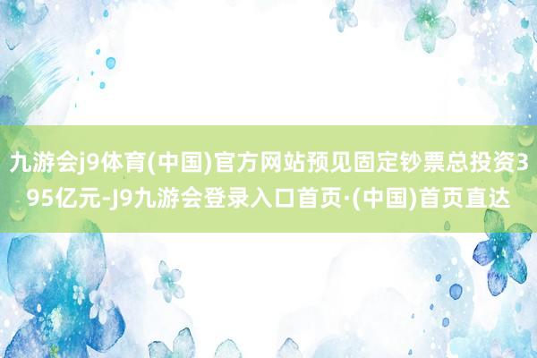 九游会j9体育(中国)官方网站预见固定钞票总投资395亿元-J9九游会登录入口首页·(中国)首页直达