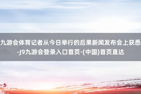 九游会体育记者从今日举行的后果新闻发布会上获悉-J9九游会登录入口首页·(中国)首页直达