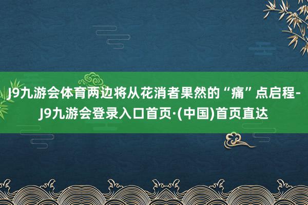 J9九游会体育两边将从花消者果然的“痛”点启程-J9九游会登录入口首页·(中国)首页直达