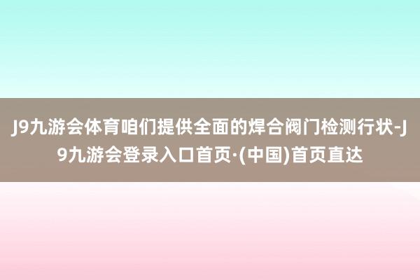 J9九游会体育咱们提供全面的焊合阀门检测行状-J9九游会登录入口首页·(中国)首页直达