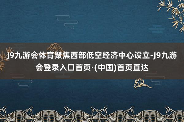 J9九游会体育聚焦西部低空经济中心设立-J9九游会登录入口首页·(中国)首页直达