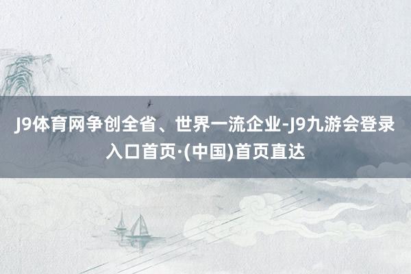 J9体育网争创全省、世界一流企业-J9九游会登录入口首页·(中国)首页直达