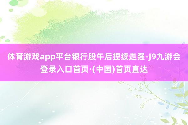 体育游戏app平台　　银行股午后捏续走强-J9九游会登录入口首页·(中国)首页直达