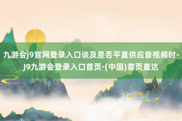 九游会j9官网登录入口谈及是否平直供应音视频时-J9九游会登录入口首页·(中国)首页直达
