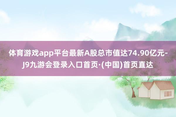 体育游戏app平台最新A股总市值达74.90亿元-J9九游会登录入口首页·(中国)首页直达