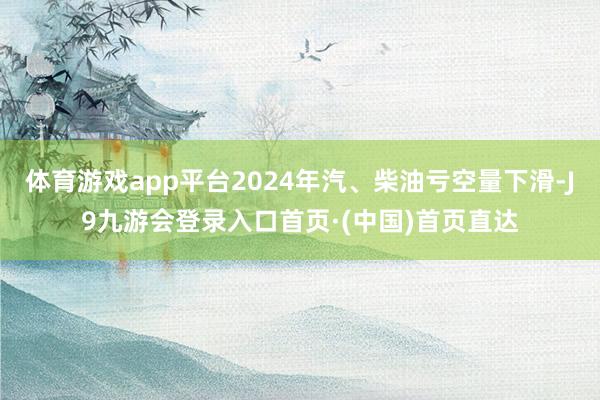 体育游戏app平台2024年汽、柴油亏空量下滑-J9九游会登录入口首页·(中国)首页直达