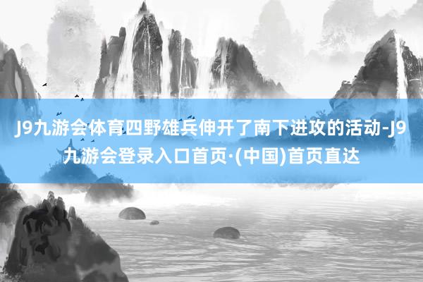 J9九游会体育四野雄兵伸开了南下进攻的活动-J9九游会登录入口首页·(中国)首页直达