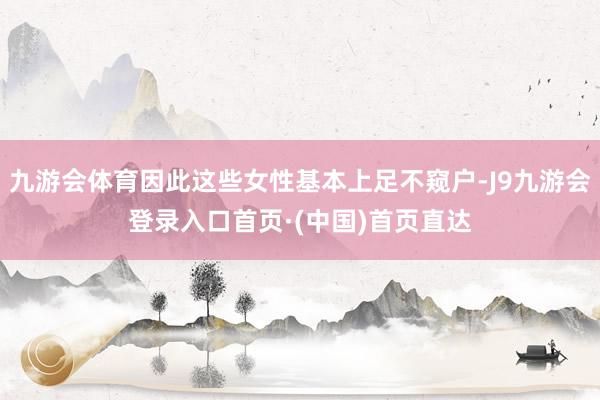 九游会体育因此这些女性基本上足不窥户-J9九游会登录入口首页·(中国)首页直达