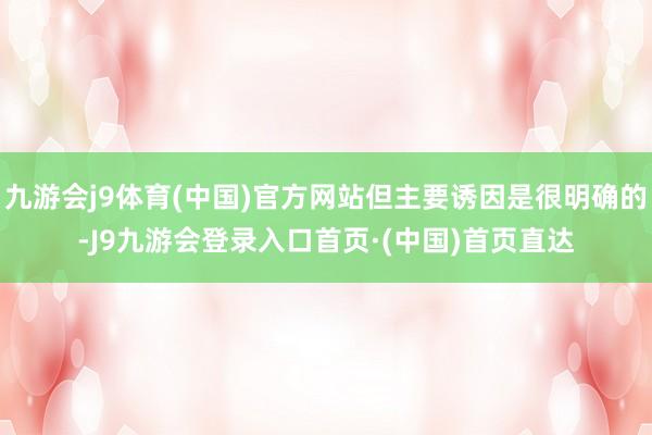 九游会j9体育(中国)官方网站但主要诱因是很明确的-J9九游会登录入口首页·(中国)首页直达