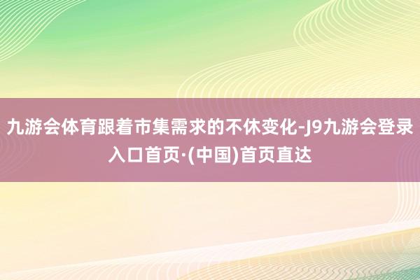 九游会体育跟着市集需求的不休变化-J9九游会登录入口首页·(中国)首页直达