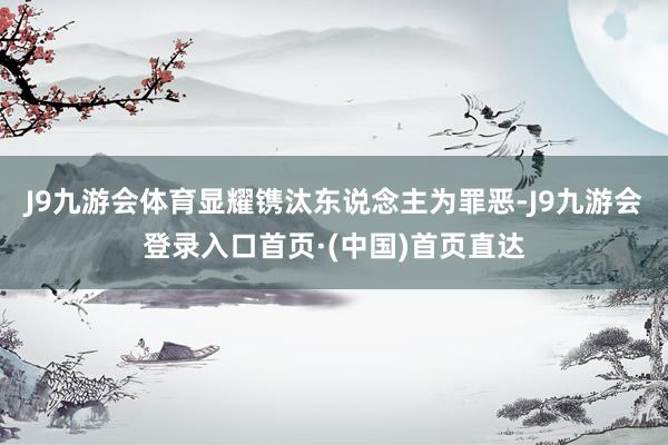 J9九游会体育显耀镌汰东说念主为罪恶-J9九游会登录入口首页·(中国)首页直达