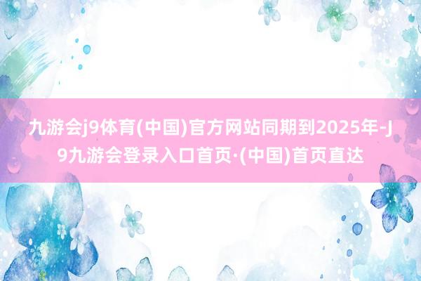 九游会j9体育(中国)官方网站　　同期到2025年-J9九游会登录入口首页·(中国)首页直达