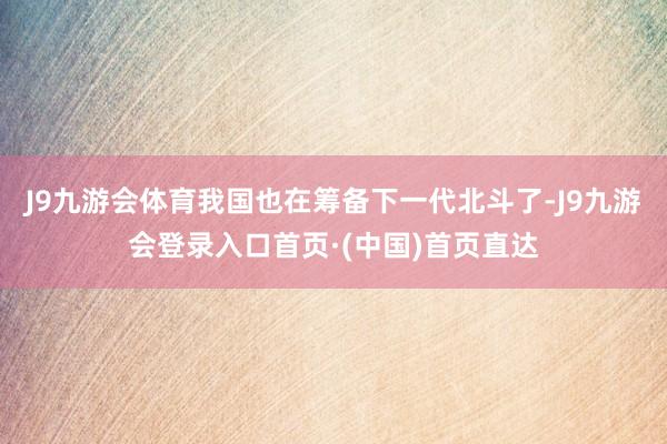 J9九游会体育我国也在筹备下一代北斗了-J9九游会登录入口首页·(中国)首页直达