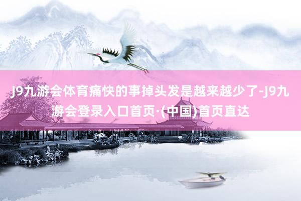 J9九游会体育痛快的事掉头发是越来越少了-J9九游会登录入口首页·(中国)首页直达