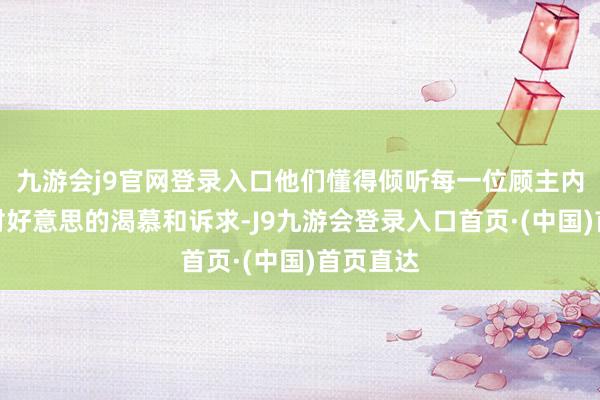 九游会j9官网登录入口他们懂得倾听每一位顾主内心深处对好意思的渴慕和诉求-J9九游会登录入口首页·(中国)首页直达