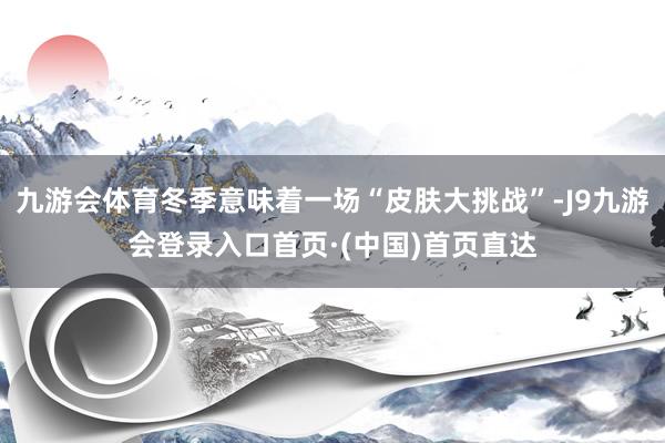 九游会体育冬季意味着一场“皮肤大挑战”-J9九游会登录入口首页·(中国)首页直达